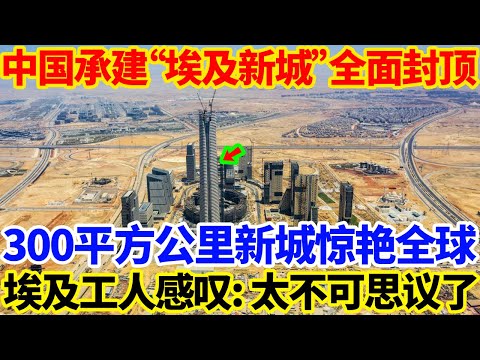 中国承建&ldquo;埃及新城&rdquo;全面封顶，300平方公里新城惊艳全球，埃及工人感叹:太不可思议了！