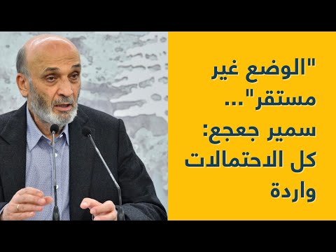 &quot;الوضع غير مستقر&quot;... سمير جعجع: كل الاحتمالات واردة